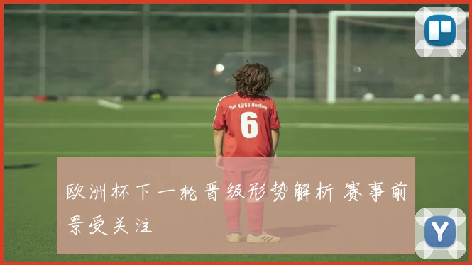 欧洲杯下一轮晋级形势解析 赛事前景受关注