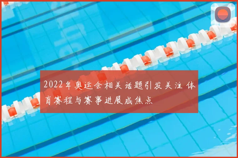 2022年奥运会相关话题引发关注 体育赛程与赛事进展成焦点
