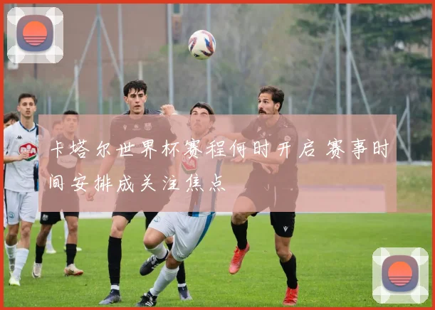 卡塔尔世界杯赛程何时开启 赛事时间安排成关注焦点